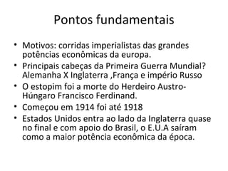 Pontos fundamentais
• Motivos: corridas imperialistas das grandes
  potências econômicas da europa.
• Principais cabeças da Primeira Guerra Mundial?
  Alemanha X Inglaterra ,França e império Russo
• O estopim foi a morte do Herdeiro Austro-
  Húngaro Francisco Ferdinand.
• Começou em 1914 foi até 1918
• Estados Unidos entra ao lado da Inglaterra quase
  no final e com apoio do Brasil, o E.U.A saíram
  como a maior potência econômica da época.
 