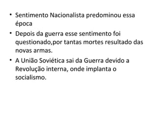 • Sentimento Nacionalista predominou essa
  época
• Depois da guerra esse sentimento foi
  questionado,por tantas mortes resultado das
  novas armas.
• A União Soviética sai da Guerra devido a
  Revolução interna, onde implanta o
  socialismo.
 