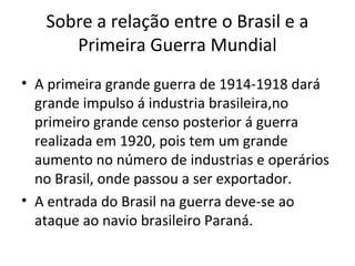 Sobre a relação entre o Brasil e a
      Primeira Guerra Mundial
• A primeira grande guerra de 1914-1918 dará
  grande impulso á industria brasileira,no
  primeiro grande censo posterior á guerra
  realizada em 1920, pois tem um grande
  aumento no número de industrias e operários
  no Brasil, onde passou a ser exportador.
• A entrada do Brasil na guerra deve-se ao
  ataque ao navio brasileiro Paraná.
 