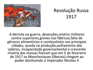 Revolução Russa
                                  1917


 A derrota na guerra, deserções,motins militares
  contra superiores,greves nas fábricas,falta de
gêneros alimentícios e combustíveis nas principais
  cidades, queda na produção,aviltamento dos
salários, incapacidade governamental e crescente
miséria das massas fizeram que em 5 de fevereiro
 de 1917 os Mencheviques (liberais) chegam ao
     poder destituindo o Imperador Nicolau II
 