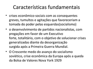 Características fundamentais
• crises econômico-sociais com as consequentes
  greves, tumultos e agitações que favoreceriam a
  tomada do poder pelas esquerdas(socialismo)
• o desenvolvimento de partidos nacionalistas, com
  pregações em favor de um Executivo
  forte, totalitário, com o objetivo de solucionar crises
  generalizadas diante da desorganização
  surgida após a Primeira Guerra Mundial.
• O Crescente medo do avanço do socialismo
  soviético, crise econômica da Europa após a queda
  da Bolsa de Valores Nova York 1929
 