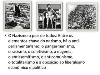 • O Nazismo o pior de todos: Entre os
  elementos-chave do nazismo, há o anti-
  parlamentarismo, o pangermanismo,
  o racismo, o coletivismo, a eugenia,
  o antissemitismo, o anticomunismo,
  o totalitarismo e a oposição ao liberalismo
  econômico e político
 