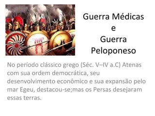 Guerra Médicas
                                 e
                             Guerra
                           Peloponeso
No período clássico grego (Séc. V–IV a.C) Atenas
com sua ordem democrática, seu
desenvolvimento econômico e sua expansão pelo
mar Egeu, destacou-se;mas os Persas desejaram
essas terras.
 