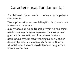 Características fundamentais
• Envolvimento de um número nunca visto de países e
  continentes.
• Tenha promovido uma mobilização total de recursos
  humanos e materiais.
• aumentado o apelo ao trabalho feminino nos países
  aliados, pois os homens eram convocados para a
  guerra e faltava mão de obra para as fábricas.
• acelerado o crescimento tecnológico que vinha se
  desenvolvendo desde o final da Primeira Guerra
  Mundial, com tiveram uso de tanques de guerra e
  bombas atômicas
 