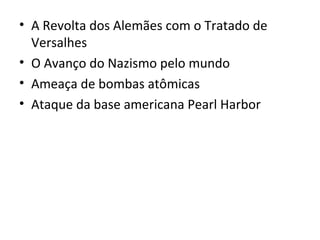 • A Revolta dos Alemães com o Tratado de
  Versalhes
• O Avanço do Nazismo pelo mundo
• Ameaça de bombas atômicas
• Ataque da base americana Pearl Harbor
 