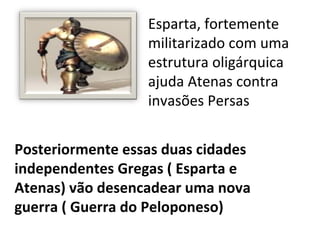 Esparta, fortemente
                  militarizado com uma
                  estrutura oligárquica
                  ajuda Atenas contra
                  invasões Persas


Posteriormente essas duas cidades
independentes Gregas ( Esparta e
Atenas) vão desencadear uma nova
guerra ( Guerra do Peloponeso)
 