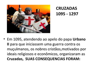 CRUZADAS
                              1095 - 1297




• Em 1095, atendendo ao apelo do papa Urbano
  II para que iniciassem uma guerra contra os
  muçulmanos, os nobres cristãos,motivados por
  ideais religiosos e econômicos, organizaram as
  Cruzadas, SUAS CONSEQUENCIAS FORAM:
 