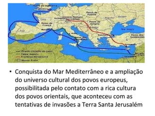 • Conquista do Mar Mediterrâneo e a ampliação
  do universo cultural dos povos europeus,
  possibilitada pelo contato com a rica cultura
  dos povos orientais, que aconteceu com as
  tentativas de invasões a Terra Santa Jerusalém
 
