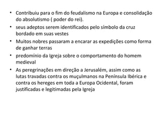 • Contribuiu para o fim do feudalismo na Europa e consolidação
  do absolutismo ( poder do rei).
• seus adeptos serem identificados pelo símbolo da cruz
  bordado em suas vestes
• Muitos nobres passaram a encarar as expedições como forma
  de ganhar terras
• predomínio da Igreja sobre o comportamento do homem
  medieval
• As peregrinações em direção a Jerusalém, assim como as
  lutas travadas contra os muçulmanos na Península Ibérica e
  contra os hereges em toda a Europa Ocidental, foram
  justificadas e legitimadas pela Igreja
 