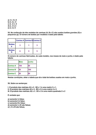 a) -4, -2 e 4
b) 4, 2 e -4
c) 4, -2 e -4
d) 2, -4 e 2
e) 2, 2 e 4
55. Na confecção de três modelos de camisas (A, B e C) são usados botões grandes (G) e
pequenos (p). O número de botões por modelos é dado pela tabela:
Camisa A Camisa B Camisa C
Botões
p
3 1 3
Botões
G
6 5 5
O número de camisas fabricadas, de cada modelo, nos meses de maio e junho, é dado pela
tabela:
Maio Junho
Camisa A 100 50
Camisa B 50 100
Camisa C 50 50
Nestas condições, obter a tabela que dá o total de botões usados em maio e junho.
56. Sobre as sentenças:
I. O produto das matrizes A3 x 2 . B2 x 1 é uma matriz 3 x 1.
II. O produto das matrizes A5 x 4 . B5 x 2 é uma matriz 4 x 2.
III. O produto das matrizes A2 x 3 . B3 x 2 é uma matriz quadrada 2 x 2
É verdade que:
a) somente I é falsa;
b) somente II é falsa;
c) somente III é falsa;
d) somente I e III são falsas;
e) I, II e III são falsas.
 