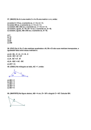 57. (MACK) Se A é uma matriz 3 x 4 e B uma matriz n x m, então:
a) existe A + B se, e somente se, n = 4 e m = 3;
b) existe AB se, e somente se, n = 4 e m = 3;
c) existem AB e BA se, e somente se, n = 4 e m = 3;
d) existem, iguais, A + B e B + A se, e somente se, A = B;
e) existem, iguais, AB e BA se, e somente se, A = B.
a) 3
b) 14
c) 39
d) 84
e) 258
58. (PUC) Se A, B e C são matrizes quadradas e At, Bt e Ct são suas matrizes transpostas, e
igualdade falsa entre essas matrizes é:
a) (A = B) . C = A . C + B . C
b) (A + B)t
= At
+ Bt
c) (A . B)t
= At
. Bt
d) (A - B)C = AC - BC
e) (At
)t
= A
59. (OSEC) No triângulo ao lado, AC = 1, então:
a) AB = 2
b) AB = 3
c) AB = 4
d) AB = 5
e) AB = 6
60. (MAPOFEI) Na figura abaixo, AB = 4 cm, Â = 30º e ângulo C = 45°. Calcular BH.
 