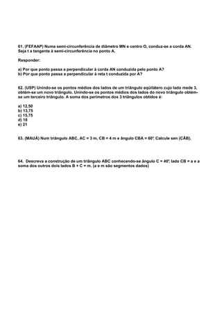 61. (FEFAAP) Numa semi-circunferência de diâmetro MN e centro O, conduz-se a corda AN.
Seja t a tangente à semi-circunferência no ponto A.
Responder:
a) Por que ponto passa a perpendicular à corda AN conduzida pelo ponto A?
b) Por que ponto passa a perpendicular à reta t conduzida por A?
62. (USP) Unindo-se os pontos médios dos lados de um triângulo eqüilátero cujo lado mede 3,
obtém-se um novo triângulo. Unindo-se os pontos médios dos lados do novo triângulo obtém-
se um terceiro triângulo. A soma dos perímetros dos 3 triângulos obtidos é:
a) 12,50
b) 13,75
c) 15,75
d) 18
e) 21
63. (MAUÁ) Num triângulo ABC, AC = 3 m, CB = 4 m e ângulo CBA = 60°. Calcule sen (CÂB).
64. Descreva a construção de um triângulo ABC conhecendo-se ângulo C = 40°, lado CB = a e a
soma dos outros dois lados B + C = m. (a e m são segmentos dados)
 