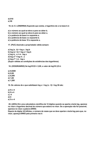d) 810
e) 90
16. (U. E. LONDRINA) Supondo que exista, o logaritmo de a na base b é:
a) o número ao qual se eleva a para se obter b.
b) o número ao qual se eleva b para se obter a.
c) a potência de base b e expoente a.
d) a potência de base a e expoente b.
e) a potência de base 10 e expoente a.
17. (PUC) Assinale a propriedade válida sempre:
a) log (a . b) = log a . log b
b) log (a + b) = log a + log b
c) log m . a = m . log a
d) log am
= log m . a
e) log am
= m . log a
(Supor válidas as condições de existências dos logaritmos)
18. (CESGRANRIO) Se log10123 = 2,09, o valor de log101,23 é:
a) 0,0209
b) 0,09
c) 0,209
d) 1,09
e) 1,209
19. Os valores de x que satisfazem log x + log (x - 5) = log 36 são:
a) 9 e -4
b) 9 e 4
c) -4
d) 9
e) 5 e -4
20. (UERJ) Em uma calculadora científica de 12 dígitos quando se aperta a tecla log, aparece
no visor o logaritmo decimal do número que estava no visor. Se a operação não for possível,
aparece no visor a palavra ERRO.
Depois de digitar 42 bilhões, o número de vezes que se deve apertar a tecla log para que, no
visor, apareça ERRO pela primeira vez é:
 