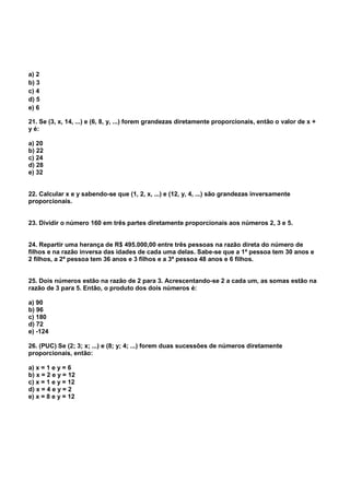 a) 2
b) 3
c) 4
d) 5
e) 6
21. Se (3, x, 14, ...) e (6, 8, y, ...) forem grandezas diretamente proporcionais, então o valor de x +
y é:
a) 20
b) 22
c) 24
d) 28
e) 32
22. Calcular x e y sabendo-se que (1, 2, x, ...) e (12, y, 4, ...) são grandezas inversamente
proporcionais.
23. Dividir o número 160 em três partes diretamente proporcionais aos números 2, 3 e 5.
24. Repartir uma herança de R$ 495.000,00 entre três pessoas na razão direta do número de
filhos e na razão inversa das idades de cada uma delas. Sabe-se que a 1ª pessoa tem 30 anos e
2 filhos, a 2ª pessoa tem 36 anos e 3 filhos e a 3ª pessoa 48 anos e 6 filhos.
25. Dois números estão na razão de 2 para 3. Acrescentando-se 2 a cada um, as somas estão na
razão de 3 para 5. Então, o produto dos dois números é:
a) 90
b) 96
c) 180
d) 72
e) -124
26. (PUC) Se (2; 3; x; ...) e (8; y; 4; ...) forem duas sucessões de números diretamente
proporcionais, então:
a) x = 1 e y = 6
b) x = 2 e y = 12
c) x = 1 e y = 12
d) x = 4 e y = 2
e) x = 8 e y = 12
 