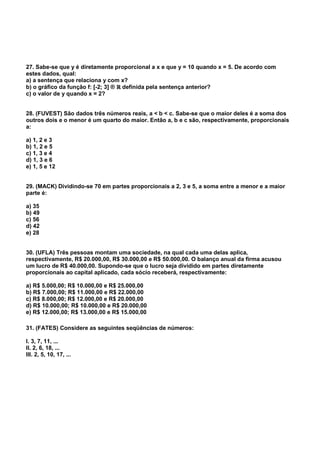 27. Sabe-se que y é diretamente proporcional a x e que y = 10 quando x = 5. De acordo com
estes dados, qual:
a) a sentença que relaciona y com x?
b) o gráfico da função f: [-2; 3] ® ℝℝℝℝ definida pela sentença anterior?
c) o valor de y quando x = 2?
28. (FUVEST) São dados três números reais, a < b < c. Sabe-se que o maior deles é a soma dos
outros dois e o menor é um quarto do maior. Então a, b e c são, respectivamente, proporcionais
a:
a) 1, 2 e 3
b) 1, 2 e 5
c) 1, 3 e 4
d) 1, 3 e 6
e) 1, 5 e 12
29. (MACK) Dividindo-se 70 em partes proporcionais a 2, 3 e 5, a soma entre a menor e a maior
parte é:
a) 35
b) 49
c) 56
d) 42
e) 28
30. (UFLA) Três pessoas montam uma sociedade, na qual cada uma delas aplica,
respectivamente, R$ 20.000,00, R$ 30.000,00 e R$ 50.000,00. O balanço anual da firma acusou
um lucro de R$ 40.000,00. Supondo-se que o lucro seja dividido em partes diretamente
proporcionais ao capital aplicado, cada sócio receberá, respectivamente:
a) R$ 5.000,00; R$ 10.000,00 e R$ 25.000,00
b) R$ 7.000,00; R$ 11.000,00 e R$ 22.000,00
c) R$ 8.000,00; R$ 12.000,00 e R$ 20.000,00
d) R$ 10.000,00; R$ 10.000,00 e R$ 20.000,00
e) R$ 12.000,00; R$ 13.000,00 e R$ 15.000,00
31. (FATES) Considere as seguintes seqüências de números:
I. 3, 7, 11, ...
II. 2, 6, 18, ...
III. 2, 5, 10, 17, ...
 