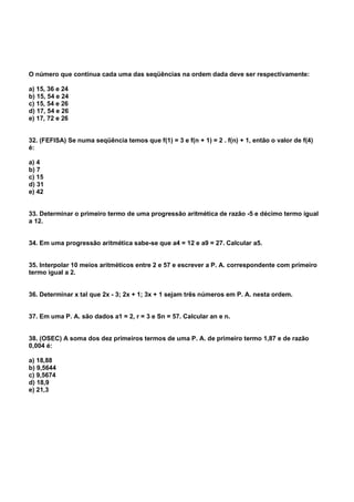 O número que continua cada uma das seqüências na ordem dada deve ser respectivamente:
a) 15, 36 e 24
b) 15, 54 e 24
c) 15, 54 e 26
d) 17, 54 e 26
e) 17, 72 e 26
32. (FEFISA) Se numa seqüência temos que f(1) = 3 e f(n + 1) = 2 . f(n) + 1, então o valor de f(4)
é:
a) 4
b) 7
c) 15
d) 31
e) 42
33. Determinar o primeiro termo de uma progressão aritmética de razão -5 e décimo termo igual
a 12.
34. Em uma progressão aritmética sabe-se que a4 = 12 e a9 = 27. Calcular a5.
35. Interpolar 10 meios aritméticos entre 2 e 57 e escrever a P. A. correspondente com primeiro
termo igual a 2.
36. Determinar x tal que 2x - 3; 2x + 1; 3x + 1 sejam três números em P. A. nesta ordem.
37. Em uma P. A. são dados a1 = 2, r = 3 e Sn = 57. Calcular an e n.
38. (OSEC) A soma dos dez primeiros termos de uma P. A. de primeiro termo 1,87 e de razão
0,004 é:
a) 18,88
b) 9,5644
c) 9,5674
d) 18,9
e) 21,3
 