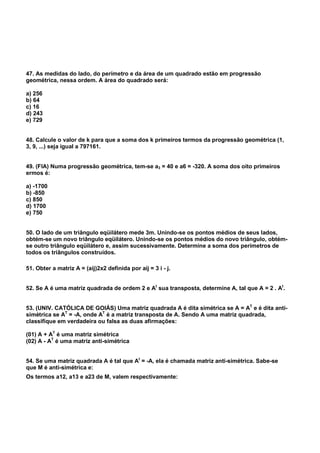 47. As medidas do lado, do perímetro e da área de um quadrado estão em progressão
geométrica, nessa ordem. A área do quadrado será:
a) 256
b) 64
c) 16
d) 243
e) 729
48. Calcule o valor de k para que a soma dos k primeiros termos da progressão geométrica (1,
3, 9, ...) seja igual a 797161.
49. (FIA) Numa progressão geométrica, tem-se a3 = 40 e a6 = -320. A soma dos oito primeiros
ermos é:
a) -1700
b) -850
c) 850
d) 1700
e) 750
50. O lado de um triângulo eqüilátero mede 3m. Unindo-se os pontos médios de seus lados,
obtém-se um novo triângulo eqüilátero. Unindo-se os pontos médios do novo triângulo, obtém-
se outro triângulo eqüilátero e, assim sucessivamente. Determine a soma dos perímetros de
todos os triângulos construídos.
51. Obter a matriz A = (aij)2x2 definida por aij = 3 i - j.
52. Se A é uma matriz quadrada de ordem 2 e At
sua transposta, determine A, tal que A = 2 . At
.
53. (UNIV. CATÓLICA DE GOIÁS) Uma matriz quadrada A é dita simétrica se A = AT
e é dita anti-
simétrica se AT
= -A, onde AT
é a matriz transposta de A. Sendo A uma matriz quadrada,
classifique em verdadeira ou falsa as duas afirmações:
(01) A + AT
é uma matriz simétrica
(02) A - AT
é uma matriz anti-simétrica
54. Se uma matriz quadrada A é tal que At
= -A, ela é chamada matriz anti-simétrica. Sabe-se
que M é anti-simétrica e:
Os termos a12, a13 e a23 de M, valem respectivamente:
 