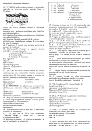 e) membrana plasmática e ribossomos.
10. (UFES-ES) O modelo abaixo representa a configuração
molecular da membrana celular, segundo Singer e
Nicholson.
Acerca do modelo proposto, assinale a alternativa
incorreta.
a) O algarismo 1 assinala a extremidade polar (hidrófila)
das moléculas lipídicas.
b) O algarismo 2 assinala a extremidade apolar (hidrófoba)
das moléculas lipídicas.
c) O algarismo 3 assinala uma molécula de proteína.
d) O algarismo 4 assinala uma molécula de proteína que
faz parte do glicocálix.
e) O algarismo 5 assinala uma proteína extrínseca à
estrutura da membrana.
11. (Mackenzie-SP) Considere as seguintes funções
atribuídas a uma organela celular:
I- Armazenamento de substâncias.
II- Secreção celular.
III- Formação de lisossomas.
Esta organela é:
a) plasto.
b) mitocôndria.
c) complexo golgiense.
d) retículo endoplasmático.
e) vacúolo.
12. (PUC-RJ) As células animais diferem das células
vegetais porque estas contêm várias estruturas e organelas
características. Na lista abaixo, marque a organela ou
estrutura comum às células animais e vegetais.
a) vacúolo d) membrana celular
b) parede celular e) centríolo
c) cloroplastos
13. (U. LONDRINA) Os grânulos que, ao microscópio
eletrônico, são vistos sobre o retículo endoplasmático são
os:
a) ribossomos. b) mitocôndrios.
c) citocromos. d) corpúsculos de Golgi.
e) vacúolos de pinocitose.
14. (Mogi-SP) A função do retículo endoplasmático rugoso
é a síntese de grande parte das proteínas celulares, porque
apresenta presos às suas membranas:
a) mitocôndrias d) ribossomos
b) centríolos e) pinossomos
c) lisossomos
14..Cite as principais diferenças entre RNA e DNAquanto
à estrutura de nucleotídeos?
15. Se uma fita de DNA tiver constituição
5’ATAAGCGTTAG 3’, como será a molécula
complementar de DNA?
16. Relacione as colunas 1 e 2, relativas às organelas e a
uma de suas funções na célula (1,0):
1
a) 1 com E e 2 com D
b) 3 com A e 4 com C
c) 2 com C e 1 com D
d) 4 com C e 3 com B
e) 4 com A e 2 com E
2
1. lisossomos
2. centríolos
3. ribossomos
4. mitocôndria
A. síntese de proteínas
B. síntese de ATP
C. divisão celular
D. digestão celular
E. síntese de gorduras
17. Complete as frases de 11 a 18 preenchendo cada
espaço com um dos termos a seguir (0,25 cada questão):
(a) complexo de Golgi (e) mitocôndria
(b) citoplasma (f) retículo endoplasmático liso
(c) citosol (g) retículo endoplasmático rugoso
(d) lisossomo (h) ribossomo
11. A região da célula situada entre a membrana nuclear e
a membrana plasmática é chamada ( ).
12. ( ) é um dos nomes que se dá ao líquido que
preenche o espaço entre o núcleo celular e a M.P.
13. ( ) é o conjunto de bolsas membranosas com
ribossomos aderidos à superfície, presente no
interior das células eucarióticas.
14. ( ) é uma organela citoplasmática delimitada por 2
membranas – a externa, lisa, e a interna, com
muitas pregas – no interior da qual ocorre a respiração
celular.
15. ( ) é uma pequena bolsa membranosa que contém
enzimas capazes de digerir macromoléculas.
16. Uma estrutura citoplasmática constituída por bolsas
membranosas com função de empacotar,
endereçar e exportar substâncias produzidas pela célula é a
(o) ( ).
17. ( ) é uma pequena estrutura granular constituída por
proteínas e RNA, cuja função é sintetizar
proteínas.
18. O conjunto formado por tubos membranosos
interligados, sem ribossomos aderidos, presente no
interior das células eucarióticas, é chamado ( ).
18. (U.E. Ponta Grossa-PR) Uma das funções do
complexo de Golgi é:
a) sintetizar esteróis d) eliminar secreções
b) duplicar o DNA e) absorver proteínas
c) sintetizar glicoproteínas
19. (PUC-SP) O retículo endoplasmático possibilita a:
a) respiração celular
b) troca de material entre célula e o meio
c) fermentação das bactérias
d) reprodução dos procariontes
e) síntese de proteínas
20 .(UECE) As enzimas contidas nos lisossomos são
sintetizadas pela célula a partir do(a):
a) complexo de Golgi d) mitocôndria
b) R.E.L. e) centríolo
c) R.E.R.
21. Escreva a sequência de bases da fita complementar do
DNA dupla fita que apresenta uma fita com a sequência:
(5') ATGCCGTATGCATTGCATTC (3')
 