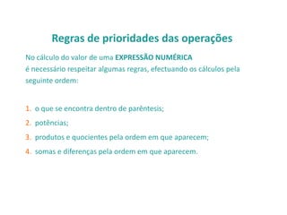 Regras de prioridades das operações
No cálculo do valor de uma EXPRESSÃO NUMÉRICA
é necessário respeitar algumas regras, efectuando os cálculos pela
seguinte ordem:

1. o que se encontra dentro de parêntesis;
2. potências;
3. produtos e quocientes pela ordem em que aparecem;
4. somas e diferenças pela ordem em que aparecem.

 