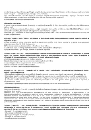 c) a distribuição por dependência; a qualificação completa do requerente e requerido; a lide e seu fundamento; a exposição sumária do
direito ameaçado e o receio da lesão; as provas que serão produzidas.
d) a autoridade judiciária, a que for dirigida; a qualificação completa do requerente e requerido; a exposição sumária do direito
ameaçado e o receio da lesão, sendo faculdade da parte indicar as provas que serão produzidas.
e) nenhuma das alternativas acima está correta.
Observações importantes:
A petição inicial do processo cautelar deve conter os requisitos do artigo 282 do CPC e dos requisitos contidos no artigo 801 do mesmo
diploma legal.
Quando se tratar de medidas cautelares típicas, a petição inicial, além dos requisitos contidos no artigo 282 e 801 do CPC, deve conter
os requisitos específicos, dispostos em cada regramento especial aplicável à espécie.
Lembrando que a necessidade de expor na petição inicial da ação cautelar sobre a lide e seu fundamento, fica dispensado nos casos em
que a ação seja incidental.
4) (Prova: VUNESP - 2012 - TJ-MG – Juiz) Quanto ao processo de arresto, como procedimento cautelar específico, assinale a
alternativa correta.
a) Para concessão da liminar em arresto, quando o devedor sem domicílio certo intenta ausentar-se ou alienar bens que possui,
dispensa-se prova literal da dívida líquida e certa
b) Ficará suspensa a execução do arresto se o devedor der fiador idôneo.
c) Em todos os casos, a sentença proferida no arresto não faz coisa julgada na ação principal.
d) Julgada procedente a ação principal, o arresto se resolve em sequestro.
5) (Prova: CESPE - 2012 - TJ-CE – Juiz) Considere que, transitada em julgado sentença de condenação para pagamento de quantia
certa, o réu comece a dissipar seu patrimônio. Nessa situação, o autor, sabendo do ocorrido e com o intuito de assegurar a
efetividade de futura execução para o cumprimento da decisão judicial, poderá ajuizar
a) exibição de coisas para conhecimento dos bens restantes.
b) produção antecipada de provas para comprovar a dissipação do patrimônio.
c) sequestro para evitar o desaparecimento de bens penhoráveis.
d) busca e apreensão para evitar o desvio de bens.
e) arresto para evitar a diminuição do patrimônio do réu.
6) (Prova: TRT 15R - 2007 - TRT - 15ª Região - Juiz do Trabalho - Prova 1) Considerando a interpretação literal da legislação vigente,
assinale a alternativa incorreta:
a) Concessão de medida cautelar sem a audiência das partes, somente em casos excep-cionais, expressamente autorizados por lei;
b) As medidas cautelares serão requeridas ao juiz da causa; mas havendo recurso, a cautelar deverá ser requerida junto ao tribunal;
c) No pleito cautelar, a indicação da lide e seu fundamento é indispensável somente quando se tratar de procedimento preparatório,
d) A medida cautelar somente poderá ser substituída por caução ou por outra garantia menos gravosa para o requerido, a
requerimento das partes;
e) Cessa a eficácia da medida cautelar se o processo principal for extinto com ou sem resolução do mérito
Observação importante:
Nos termos do artigo 520, IV do CPC, o recurso de Apelação em face de sentença em ação cautelar é processada tão somente no efeito
devolutivo. Neste sentido:
PROCESSUAL CIVIL. AÇÃO CAUTELAR INCIDENTAL DE INDISPONIBILIDADE DE BENS. SENTENÇA DE IMPROCEDÊNCIA DO PROCESSOPRINCIPAL E DA
AÇÃO CAUTELAR. RECEBIMENTO DA APELAÇÃO EM AMBOS OS EFEITOS. IMPOSSIBILIDADE. RECEBIMENTO DO RECURSO DE APELAÇÃOCONTRA A SENTENÇA
DA CAUTELAR APENAS NO EFEITO DEVOLUTIVO. 1. O art. 520 do CPC é taxativo ao preceituar que a apelação interposta contra sentença que decide
o processo cautelar deve ser recebida apenas no efeito devolutivo. 2. Para obter eventual efeito suspensivo na apelação interposta em face da sentença que decidiu
o processo cautelar, deve o Parquet requerer esse efeito mediante a demonstração da possibilidade de lesão grave e de difícil reparação, além de relevante
fundamentação, consoante o art. 558 do CPC . Inocorrência na hipótese. (TRF-1 - AGRAVO DE INSTRUMENTO AG 41229 DF 0041229-86.2011.4.01.0000 (TRF-1). Data de
publicação: 23/11/2011)

7) (Prova: CESPE - 2012 - TJ-RO - Analista Judiciário - Oficial de Justiça) O fato de um juiz deferir o pedido do autor, consistente na
apresentação de contrato de abertura de conta-corrente, extratos bancários dessa conta desde o início da movimentação e
contratos de abertura de crédito em conta-corrente, caracteriza a concessão da medida cautelar denominada:
a) sequestro de provas documentais.
b) busca e apreensão de documentos.
c) produção antecipada de provas documentais.
d) exibição de provas documentais.
e) arresto de provas documentais.

 