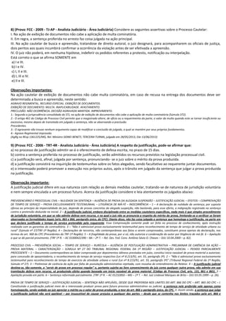 8) (Prova: FCC - 2009 - TJ-AP - Analista Judiciário - Área Judiciária) Considere as seguintes assertivas sobre o Processo Cautelar:
I. Na ação de exibição de documentos não cabe a aplicação de multa cominatória.
II. Em regra, a sentença proferida no arresto faz coisa julgada na ação principal.
III. Na ação cautelar de busca e apreensão, tratandose de direito autoral, o juiz designará, para acompanharem os oficiais de justiça,
dois peritos aos quais incumbirá confirmar a ocorrência da violação antes de ser efetivada a apreensão.
IV. O juiz não poderá, em nenhuma hipótese, indeferir os pedidos referentes a protesto, notificação ou interpelação.
Está correto o que se afirma SOMENTE em
a) I e III.
b) I e IV.
c) I, II e III.
d) I, III e IV.
e) II e III.
Observações importantes:
Na ação cautelar de exibição de documentos não cabe multa cominatória, em caso de recusa na entrega dos documentos deve ser
determinada a busca e apreensão, neste sentido:
AGRAVO REGIMENTAL. RECURSO ESPECIAL. EXIBIÇÃO DE DOCUMENTOS.
EXIBIÇÃO DE DOCUMENTO. MULTA. INAPLICABILIDADE. AFASTAMENTO.
PRECLUSÃO. NÃO OCORRÊNCIA. DECISÃO AGRAVADA MANTIDA. IMPROVIMENTO.
1.- Segundo a jurisprudência consolidada do STJ, na ação de exibição de documentos não cabe a aplicação de multa cominatória (Súmula 372).
2.- O artigo 461 do Código de Processo Civil permite que o magistrado altere, de ofício ou a requerimento da parte, o valor da multa quando este se tornar insuficiente ou
excessivo, mesmo depois de transitada em julgado a sentença, não se observando a preclusão.
Precedentes.
3.- O agravante não trouxe nenhum argumento capaz de modificar a conclusão do julgado, a qual se mantém por seus próprios fundamentos.
4.- Agravo Regimental improvido.
(AgRg no REsp 1361225/MG, Rel. Ministro SIDNEI BENETI, TERCEIRA TURMA, julgado em 28/05/2013, DJe 13/06/2013)

9) (Prova: FCC - 2006 - TRT-4R - Analista Judiciário - Área Judiciária) A respeito da justificação, pode-se afirmar que:
a) no processo de justificação admitir-se-á o oferecimento de defesa escrita, no prazo de 15 dias.
b) contra a sentença proferida no processo de justificação, serão admitidos os recursos previstos na legislação processual civil.
c) a justificação será, afinal, julgada por sentença, pronunciando- se o juiz sobre o mérito da prova produzida.
d) a justificação consistirá na inquirição de testemunhas sobre os fatos alegados, sendo facultativo ao requerente juntar documentos.
e) o interessado poderá promover a execução nos próprios autos, após o trânsito em julgado da sentença que julgar a prova produzida
na justificação.
Observação importante:
A justificação judicial difere em sua natureza com relação as demais medidas cautelar, tratando-se de natureza de jurisdição voluntária
e nem sempre vinculada a um processo futuro. Acerca da justificação considere e leia atentamente os julgados abaixo:
PREVIDENCIÁRIO E PROCESSUAL CIVIL – NULIDADE DA SENTENÇA – AUSÊNCIA DE PROVA DA ALEGADA SUSPENSÃO – JUSTIFICAÇÃO JUDICIAL – EFEITOS – COMPROVAÇÃO
DE TEMPO DE SERVIÇO – PROVA EXCLUSIVAMENTE TESTEMUNHAL – LITIGÂNCIA DE MÁ-FÉ – INOCORRÊNCIA – 1 – A declaração de nulidade da sentença, por suposta
ofensa ao princípio da imparcialidade do juiz, depende de provas concretas da alegada suspeição, não bastando, para esse efeito, a indignação registrada na sentença
contra a pretensão deduzida na inicial. 2 – A justificação judicial, embora disciplinada entre as medidas cautelares específicas, nada mais é que simples procedimento
de jurisdição voluntária, em que se não admite defesa nem recurso, e no qual o juiz não se pronuncia a respeito do mérito da prova, limitando-se a verificar se foram
observadas as formalidades legais (arts. 865 e 866, parágrafo único, do CPC). Diante disso, não faz coisa julgada a sentença que homologa a justificação, na parte em
que declara justificado o tempo de serviço pretendido pelo requerente. Essa Comprovação somente pode ser feita no processo de conhecimento, após instrução
realizada com as garantias do contraditório. 3 – "Não é admissível prova exclusivamente testemunhal para reconhecimento de tempo de serviço de atividade urbana ou
rural" (Súmula nº 27/TRF-1ª Região). 4 – Declarações de terceiros, não contemporâneas aos fatos a serem comprovados, constituem prova apenas da declaração, nos
termos do art. 368 do CPC (Precedentes do TRF-1ª Região). 5 – A fragilidade da prova, por si só, não autoriza a condenação do autor por litigância de má-fé. 6 – Apelação
a que se dá parcial provimento. (TRF 1ª R. – AC 01000422390 – BA – 2ª T. – Rel. Des. Fed. Conv. Antônio Sávio O. Chaves – DJU 10.04.2000 – p. 82).
PROCESSO CIVIL – PREVIDÊNCIA SOCIAL – TEMPO DE SERVIÇO – RURÍCOLA – AUSÊNCIA DE POSTULAÇÃO ADMINISTRATIVA – PRELIMINAR DE CARÊNCIA DA AÇÃO –
PROVA MATERIAL – CARACTERIZAÇÃO – SÚMULA Nº 27 DO TRIBUNAL REGIONAL FEDERAL DA 1ª REGIÃO – JUSTIFICAÇÃO JUDICIAL – PEDIDO PARCIALMENTE
PROCEDENTE – 1 – Documento contemporâneo ao labor comprovado por depoimentos idôneos prestados em juízo, constitui início razoável de prova material a autorizar,
para concessão de aposentadoria, o reconhecimento do tempo de serviço respectivo (Lei nº 8.213/91, art. 55, parágrafo 3º). 2 – "Não é admissível prova exclusivamente
testemunhal para reconhecimento de tempo de exercício de atividade urbana e rural (Lei nº 8.213/91, art. 55, parágrafo 3º)" (Tribunal Regional Federal da 1ª Região,
Súmula nº 27). 3 – Preliminar de carência da ação por falta de postulação administrativa rejeitada, com ressalva do entendimento do Relator. 4 – A justificação judicial
destina-se, tão-somente, a "servir de prova em processo regular" e, portanto sujeita ao livre convencimento do juiz como qualquer outra prova, não admite em sua
tramitação defesa nem recurso, só produzindo efeito quando baseada em início razoável de prova material. (Código de Processo Civil, arts. 131, 861 e 865). 5 –
Apelação provida em parte. 6 – Sentença reformada parcialmente. (TRF 1ª R. – AC 01232850 – MG – 1ª T. – Rel. Juiz Lindoval Marques de Brito – DJU 03.05.1999 – p. 26).
PROVA DE TEMPO DE SERVIÇO – JUSTIFICAÇÃO JUDICIAL – SENTENÇA NÃO APELÁVEL, DESDE QUE PROFERIDA NOS LIMITES DO ART. 866 DO CPC – ART. 865 DO CPC – I.
Constituindo a justificação judicial meio de o interessado produzir prova para futuro processo administrativo ou judicial, a sentença nele proferida vale apenas como
homologação, sendo vedado ao juiz apreciar o mérito ou o valor da prova produzida, a teor do art. 866 e parágrafo único, do CPC. II. Assim sendo, a sentença que julga
a justificação judicial não será apelável – por insuscetível de causar prejuízo a qualquer das partes – desde que se contenha nos limites traçados pelo art. 866 e

 