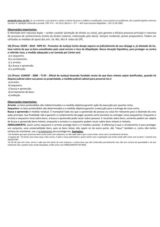parágrafo único, do CPC. Se, ao contrário, o juiz aprecia e valora o mérito da prova e indefere a justificação, causa prejuízo ao justificante, daí surgindo legítimo interesse
recursal. III. Apelação conhecida e provida. (TRF 1ª R. – AC 93.01.28214-3 – 2ª T. – Relª Juíza Assusete Magalhães – DJU 21.09.1995).

Observações importantes:
O Atentado tem natureza dupla – caráter cautelar (proteção do direito ou coisa), pois garante a eficácia processo principal e natureza
de processo de conhecimento (tutela do direito material, indenização pelo dano). Sempre incidental, jamais preparatória. Podem ser
utilizadas as medidas de apoio dos arts. 14, 461, 461-A todos do CPC.
10) (Prova: CESPE - 2010 - MPE-ES - Promotor de Justiça) Carlos deseja separar-se judicialmente de seu cônjuge e, já afastado do lar,
teve notícia de que os bens amealhados pelo casal correm o risco de dilapidação. Nessa situação hipotética, para proteger-se contra
o referido risco, a medida adequada a ser tomada por Carlos será
a) o sequestro.
b) o arrolamento.
c) o arresto.
d) a busca e apreensão.
e) a justificação.
11) (Prova: VUNESP - 2009 - TJ-SP - Oficial de Justiça) Havendo fundado receio de que bens móveis sejam danificados, quando há
disputa judicial sobre sua posse ou propriedade, a medida judicial cabível para preservá-los é
a) arresto.
b) sequestro.
c) busca e apreensão.
d) arrolamento de bens.
e) exibição.
Observações importantes:
Arresto: os bens pretendidos são indeterminados e a medida objetiva garantir ação de execução por quantia certa;
Sequestro: os bens pretendidos são determinados e a medida objetiva garantir a execução para a entrega de coisa certa;
Busca e apreensão é medida residual. É manejável toda vez que a apreensão de pessoa ou coisa for relevante para o deslinde de uma
ação principal. Sua finalidade não é garantir o cumprimento de pagar quantia certa (arresto) ou entregar coisa (sequestro). Enquanto o
arresto e sequestro recai sobre bens, a busca e apreensão pode recair sobre pessoas. E recaindo sobre bens, somente podem ser objeto
de busca e apreensão bens móveis, enquanto o arresto e o sequestro podem recair sobre bens móveis e imóveis.
ARROLAMENTO, assim como sequestro e arresto protege bens e é medida cautelar. A diferença é que o arrolamento é para proteger
um conjunto, uma universalidade bens, pois os bens talvez não sejam só da outra parte, são “meus” também e, como não tenho
certeza do montante, uso o arrolamento para protege-los. Exemplos:
-Um herdeiro que quer preservar bens certos entra com seqüestro; se não sabe tudo o que o outro tinha entra com o arrolamento de bens.
-A esposa diz: “só temos uma única casa e dois carros, é todo o nosso patrimônio e quero entrar com a separação mas tenho medo dele sumir com os bens”, entrará com
SEQÜESTRO.
-Se ela diz que tem casa, carros e sabe que tem parte de uma empresa, e outros bens que são conhecidos parcialmente mas não tem certeza da quantidade e do que
realmente são e podem estar sendo dissipados, então entra com ARROLAMENTO DE BENS.

 