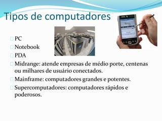 Tipos de computadores
PC
Notebook
PDA
Midrange: atende empresas de médio porte, centenas
ou milhares de usuário conectados.
Mainframe: computadores grandes e potentes.
Supercomputadores: computadores rápidos e
poderosos.
 