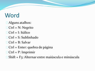 Word
Alguns atalhos:
Ctrl + N: Negrito
Ctrl + I: Itálico
Ctrl + S: Sublinhado
Ctrl + B: Salvar
Ctrl + Enter: quebra de página
Ctrl + P: Imprimir
Shift + F3: Alternar entre maiúscula e minúscula
 
