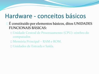 Hardware - conceitos básicos
É constituído por elementos básicos, ditos UNIDADES
FUNCIONAIS BÁSICAS:
Unidade Central de Processamento (CPU): cérebro do
computador.
Memória Principal – RAM e ROM.
Unidades de Entrada e Saída.
 