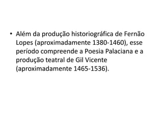 • Além da produção historiográfica de Fernão 
Lopes (aproximadamente 1380-1460), esse 
período compreende a Poesia Palacia...