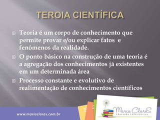  Teoria é um corpo de conhecimento que
permite provar e/ou explicar fatos e
fenômenos da realidade.
 O ponto básico na construção de uma teoria é
a agregação dos conhecimentos já existentes
em um determinada área
 Processo constante e evolutivo de
realimentação de conhecimentos científicos
 