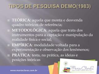  TEÓRICA: aquela que monta e desvenda
quadro teóricos de referência;
 METODOLÓGICA: aquela que trata dos
instrumentos para a captação e manipulação da
realidade física e social;
 EMPÍRICA: modalidade voltada para a
experimentação e observação dos fenômenos;
 PRÁTICA: testa, na prática, as ideias e
posições teóricas
 
