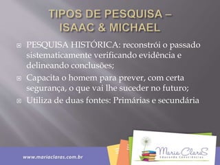  PESQUISA HISTÓRICA: reconstrói o passado
sistematicamente verificando evidência e
delineando conclusões;
 Capacita o homem para prever, com certa
segurança, o que vai lhe suceder no futuro;
 Utiliza de duas fontes: Primárias e secundária
 