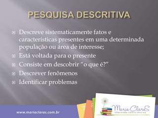  Descreve sistematicamente fatos e
características presentes em uma determinada
população ou área de interesse;
 Está voltada para o presente
 Consiste em descobrir “o que é?”
 Descrever fenômenos
 Identificar problemas
 