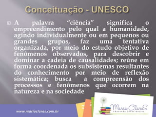  A palavra “ciência” significa o
empreendimento pelo qual a humanidade,
agindo individualmente ou em pequenos ou
grandes grupos, faz uma tentativa
organizada, por meio do estudo objetivo de
fenômenos observados, para descobrir e
dominar a cadeia de causalidades; reúne em
forma coordenada os subsistemas resultantes
do conhecimento por meio de reflexão
sistemática; busca a compreensão dos
processos e fenômenos que ocorrem na
natureza e na sociedade
 