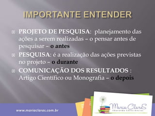  PROJETO DE PESQUISA: planejamento das
ações a serem realizadas – o pensar antes de
pesquisar – o antes
 PESQUISA: é a realização das ações previstas
no projeto – o durante
 COMUNICAÇÃO DOS RESULTADOS :
Artigo Científico ou Monografia – o depois
 