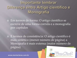  Em termos de forma: O artigo científico se
escreve de uma forma corrida e a monografia
por capítulos
 E termos de consistência: O artigo científico é
mais sintético (menor número de página) a
Monografia é mais extensa (maior número de
página)
 