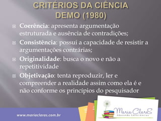  Coerência: apresenta argumentação
estruturada e ausência de contradições;
 Consistência: possui a capacidade de resistir a
argumentações contrárias;
 Originalidade: busca o novo e não a
repetitividade
 Objetivação: tenta reproduzir, ler e
compreender a realidade assim como ela é e
não conforme os princípios do pesquisador
 