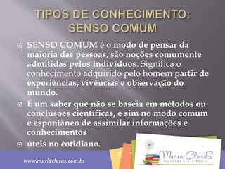  SENSO COMUM é o modo de pensar da
maioria das pessoas, são noções comumente
admitidas pelos indivíduos. Significa o
conhecimento adquirido pelo homem partir de
experiências, vivências e observação do
mundo.
 É um saber que não se baseia em métodos ou
conclusões científicas, e sim no modo comum
e espontâneo de assimilar informações e
conhecimentos
 úteis no cotidiano.
 