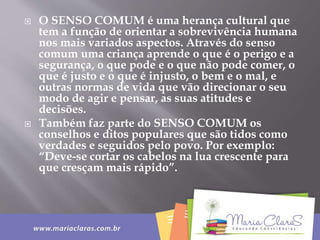  O SENSO COMUM é uma herança cultural que
tem a função de orientar a sobrevivência humana
nos mais variados aspectos. Através do senso
comum uma criança aprende o que é o perigo e a
segurança, o que pode e o que não pode comer, o
que é justo e o que é injusto, o bem e o mal, e
outras normas de vida que vão direcionar o seu
modo de agir e pensar, as suas atitudes e
decisões.
 Também faz parte do SENSO COMUM os
conselhos e ditos populares que são tidos como
verdades e seguidos pelo povo. Por exemplo:
“Deve-se cortar os cabelos na lua crescente para
que cresçam mais rápido”.
 