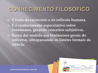  É fruto do raciocínio e da reflexão humana.
 É o conhecimento especulativo sobre
fenômenos, gerando conceitos subjetivos.
 Busca dar sentido aos fenômenos gerais do
universo, ultrapassando os limites formais da
ciência.
 