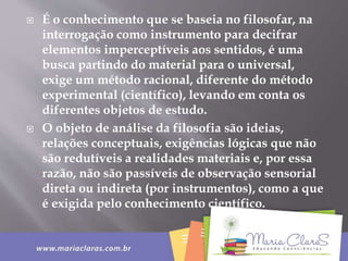  É o conhecimento que se baseia no filosofar, na
interrogação como instrumento para decifrar
elementos imperceptíveis aos sentidos, é uma
busca partindo do material para o universal,
exige um método racional, diferente do método
experimental (científico), levando em conta os
diferentes objetos de estudo.
 O objeto de análise da filosofia são ideias,
relações conceptuais, exigências lógicas que não
são redutíveis a realidades materiais e, por essa
razão, não são passíveis de observação sensorial
direta ou indireta (por instrumentos), como a que
é exigida pelo conhecimento científico.
 