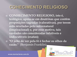  CONHECIMENTO RELIGIOSO, isto é,
teológico, apoia-se em doutrinas que contêm
proposições sagradas (valorativas), por terem
sido reveladas pelo sobrenatural
(inspiracional) e, por esse motivo, tais
verdades são consideradas infalíveis e
indiscutíveis (exatas);
 "O jeito de ver pela fé é fechar os olhos da
razão." (Benjamin Franklin)
 