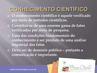  O conhecimento científico é aquele verificado
por meio de métodos científicos.
 Constitui-se de uma enorme gama de fatos
verificados por meio de pesquisa.
 Uma das condições fundamentais do
conhecimento é ser produto de uma análise
imparcial dos fatos
 Deve ser de domínio público – portanto a
comunicação é importante.
 