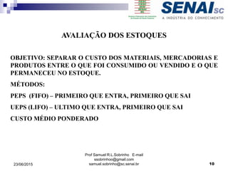 Prof Samuel R.L.Sobrinho E-mail
ssobrinhoo@gmail.com
samuel.sobrinho@sc.senai.br
AVALIAÇÃO DOS ESTOQUES
OBJETIVO: SEPARAR O CUSTO DOS MATERIAIS, MERCADORIAS E
PRODUTOS ENTRE O QUE FOI CONSUMIDO OU VENDIDO E O QUE
PERMANECEU NO ESTOQUE.
MÉTODOS:
PEPS (FIFO) – PRIMEIRO QUE ENTRA, PRIMEIRO QUE SAI
UEPS (LIFO) – ULTIMO QUE ENTRA, PRIMEIRO QUE SAI
CUSTO MÉDIO PONDERADO
23/06/2015 10
 
