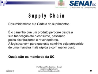 Prof Samuel R.L.Sobrinho E-mail
ssobrinhoo@gmail.com
samuel.sobrinho@sc.senai.br
Resumidamente é a Cadeia de suprimentos.
É o caminho que um produto percorre desde a
sua fabricação até o consumo, passando
pelos distribuidores e revendedores.
A logística vem para que este caminho seja percorrido
de uma maneira mais rápida e com menor custo
Quais são os membros da SC
23/06/2015 11
 