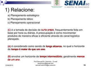 Prof Samuel R.L.Sobrinho E-mail
ssobrinhoo@gmail.com
samuel.sobrinho@sc.senai.br
1) Relacione:
a) Planejamento estratégico
b) Planejamento tático
c) Planejamento operacional
( ) é a tomada de decisão de curto prazo, frequentemente feita em
base por hora ou diárias. A preocupação é como movimentar
produtos de maneira eficaz e eficiente através do canal logístico
planejado.
( ) é considerado como sendo de longo alcance, no qual o horizonte
de tempo é maior do que um ano.
( ) envolve um horizonte de tempo intermediário, geralmente menos
de um ano.
C
A
B
curto prazo
tempo intermediário
longo alcance
tempo é maior do que um ano
de um ano
menos
23/06/2015 16
 