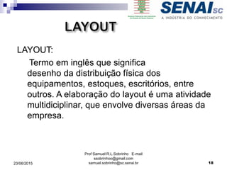 Prof Samuel R.L.Sobrinho E-mail
ssobrinhoo@gmail.com
samuel.sobrinho@sc.senai.br
LAYOUT:
Termo em inglês que significa
desenho da distribuição física dos
equipamentos, estoques, escritórios, entre
outros. A elaboração do layout é uma atividade
multidiciplinar, que envolve diversas áreas da
empresa.
23/06/2015 18
 