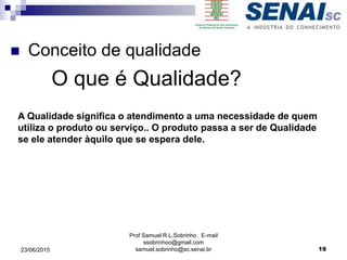  Conceito de qualidade
O que é Qualidade?
Prof Samuel R.L.Sobrinho E-mail
ssobrinhoo@gmail.com
samuel.sobrinho@sc.senai.br
A Qualidade significa o atendimento a uma necessidade de quem
utiliza o produto ou serviço.. O produto passa a ser de Qualidade
se ele atender àquilo que se espera dele.
1923/06/2015
 