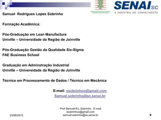 Samuel Rodrigues Lopes Sobrinho
Formação Acadêmica:
Pós-Graduação em Lean Manufacture
Univille – Universidade da Região de Joinville
Pós-Graduação Gestão da Qualidade Six-Sigma
FAE Business School
Graduação em Adminstração Industrial
Univille – Universidade da Região de Joinville
Técnico em Processamento de Dados / Técnico em Mecânica
E-mail: ssobrinhoo@gmail.com
Samuel.sobrinho@sc.senai.br
Prof Samuel R.L.Sobrinho E-mail
ssobrinhoo@gmail.com
samuel.sobrinho@sc.senai.br23/06/2015 2
 